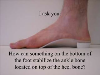 I only ask you:
How can something on the bottom of
the foot stabilize the ankle bone
located on top of the heel bone?
 