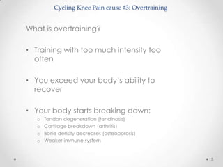 Cycling Knee Pain cause #3: Overtraining


What is overtraining?

• Training with too much intensity too
  often

• You exceed your body‘s ability to
  recover

• Your body starts breaking down:
   o   Tendon degeneration (tendinosis)
   o   Cartilage breakdown (arthritis)
   o   Bone density decreases (osteoporosis)
   o   Weaker immune system


                                                      15
 