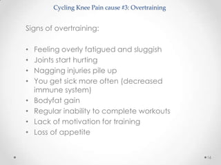 Cycling Knee Pain cause #3: Overtraining


Signs of overtraining:

•   Feeling overly fatigued and sluggish
•   Joints start hurting
•   Nagging injuries pile up
•   You get sick more often (decreased
    immune system)
•   Bodyfat gain
•   Regular inability to complete workouts
•   Lack of motivation for training
•   Loss of appetite


                                                    16
 