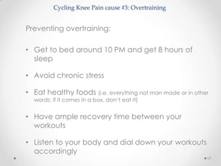 Cycling Knee Pain cause #3: Overtraining


Preventing overtraining:

• Get to bed around 10 PM and get 8 hours of
  sleep

• Avoid chronic stress

• Eat healthy foods (i.e. everything not man made or in other
  words: if it comes in a box, don‘t eat it)


• Have ample recovery time between your
  workouts

• Listen to your body and dial down your workouts
  accordingly
                                                            17
 