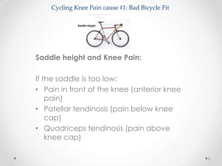 Cycling Knee Pain cause #1: Bad Bicycle Fit




Saddle height and Knee Pain:

If the saddle is too low:
• Pain in front of the knee (anterior knee
    pain)
• Patellar tendinosis (pain below knee
    cap)
• Quadriceps tendinosis (pain above
    knee cap)

                                                  5
 
