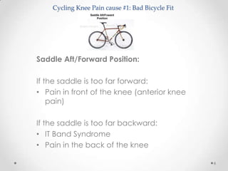 Cycling Knee Pain cause #1: Bad Bicycle Fit




Saddle Aft/Forward Position:

If the saddle is too far forward:
• Pain in front of the knee (anterior knee
    pain)

If the saddle is too far backward:
• IT Band Syndrome
• Pain in the back of the knee

                                                  6
 