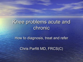 Knee problems acute and
chronic
How to diagnosis, treat and refer
Chris Parfitt MD, FRCS(C)
 