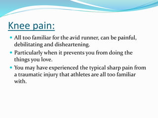 Knee pain:
 All too familiar for the avid runner, can be painful,
debilitating and disheartening.
 Particularly when it prevents you from doing the
things you love.
 You may have experienced the typical sharp pain from
a traumatic injury that athletes are all too familiar
with.
 