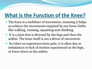 What is the Function of the Knee?
 The knee is a mobiliser of movement, meaning it helps
us achieve the movements required by our lower limbs
like walking, running, squatting and climbing.
 It is a joint that is directed by the hips and then the
ankles. The knee itself is not a driver of movement.
 So when we experience knee pain, it is often due to
imbalances or lack of motion experienced at the hips,
or lower down at the ankles.
 