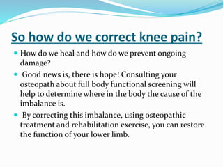 So how do we correct knee pain?
 How do we heal and how do we prevent ongoing
damage?
 Good news is, there is hope! Consulting your
osteopath about full body functional screening will
help to determine where in the body the cause of the
imbalance is.
 By correcting this imbalance, using osteopathic
treatment and rehabilitation exercise, you can restore
the function of your lower limb.
 