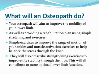 What will an Osteopath do?
 Your osteopath will aim to improve the mobility of
your lower limb.
 As well as providing a rehabilitation plan using simple
stretching and exercises.
 Simple exercises to improve the range of motion of
your ankles and muscle activation exercises to help
balance the stress through the knee.
 They will also prescribe strengthening exercises to
improve the stability through the hips. This will all
contribute to more optimal lower limb function.
 