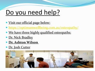  Visit our official page below:
 https://optimumwellbeing.com.au/osteopathy/
 We have three highly qualified osteopaths:
 Dr. Nick Bradley
 Dr. Ashton Wilson
 Dr. Josh Cutter
Do you need help?
 