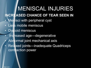 MENISCAL INJURIES
INCREASED CHANCE OF TEAR SEEN IN
• Menisci with peripheral cyst
• Less mobile meniscus
• Discoid meniscus
• Increased age—degenerative
• Abnormal joint mechanical axis
• Relaxed joints—inadequate Quadriceps
contraction power
 