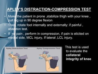 APLEY’S DISTRACTION-COMPRESSION TEST
• Make the patient in prone ,stabilize thigh with your knee ,
pull leg up in 90 degree flexion
• Then, rotate foot internally and externally: if painful ,
abandon test.
• If no pain , perform in compression, if pain is elicited on
medial side, MCL injury, If lateral ,LCL injury.
• This test is used
to evaluate the
collateral
integrity of knee
 