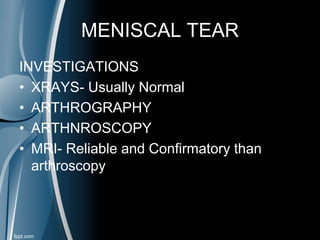 MENISCAL TEAR
INVESTIGATIONS
• XRAYS- Usually Normal
• ARTHROGRAPHY
• ARTHNROSCOPY
• MRI- Reliable and Confirmatory than
arthroscopy
 