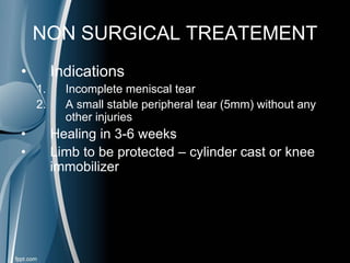 NON SURGICAL TREATEMENT
• Indications
1. Incomplete meniscal tear
2. A small stable peripheral tear (5mm) without any
other injuries
• Healing in 3-6 weeks
• Limb to be protected – cylinder cast or knee
immobilizer
 