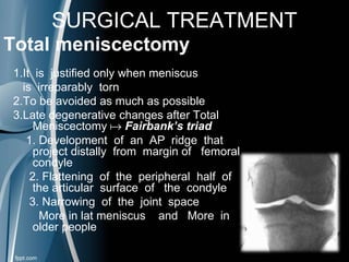 SURGICAL TREATMENT
Total meniscectomy
1.It is justified only when meniscus
is irreparably torn
2.To be avoided as much as possible
3.Late degenerative changes after Total
Meniscectomy  Fairbank’s triad
1. Development of an AP ridge that
project distally from margin of femoral
condyle
2. Flattening of the peripheral half of
the articular surface of the condyle
3. Narrowing of the joint space
More in lat meniscus and More in
older people
 