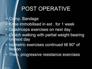 POST OPERATIVE
• Comp. Bandage
• Knee immobilised in ext . for 1 week
• Quadriceps exercises on next day.
• Crutch walking with partial weight bearing
on next day
• Isometric exercises continued till 90* of
flexion
• Then, progressive resistance exercises
 