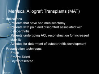 • Indications
 Patients that have had meniscectomy
 Patients with pain and discomfort associated with
osteoarthritis
 Patients undergoing ACL reconstruction for increased
stability
 Athletes for determent of osteoarthritis development
• Preservation techniques
 Fresh
 Freeze-Dried
 Cryo-preserved
Meniscal Allograft Transplants (MAT)
 