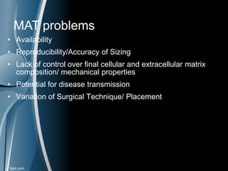 • Availability
• Reproducibility/Accuracy of Sizing
• Lack of control over final cellular and extracellular matrix
composition/ mechanical properties
• Potential for disease transmission
• Variation of Surgical Technique/ Placement
MAT problems
 