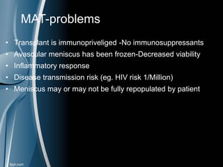 • Transplant is immunopriveliged -No immunosuppressants
• Avascular meniscus has been frozen-Decreased viability
• Inflammatory response
• Disease transmission risk (eg. HIV risk 1/Million)
• Meniscus may or may not be fully repopulated by patient
MAT-problems
 