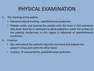 PHYSICAL EXAMINATION
3. The tracking of the patella
• Excessive lateral tracking : patellofemoral syndrome.
• Palpate under and around the patella with the knee in full extension
(the knee must be in extension to allow palpation under the surface of
the patella), tenderness in this region is indicative of patellofemoral
syndrome.
4. Crepitus
• flex and extend the patient’s leg with one hand and palpate the
patient’s knee joint with the other hand.
• Crepitus  osteoarthritis, patellofemoral syndrome.
 