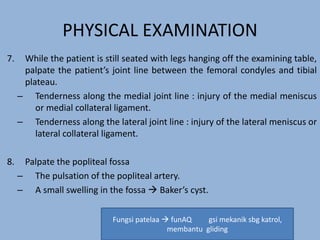 PHYSICAL EXAMINATION
7. While the patient is still seated with legs hanging off the examining table,
palpate the patient’s joint line between the femoral condyles and tibial
plateau.
– Tenderness along the medial joint line : injury of the medial meniscus
or medial collateral ligament.
– Tenderness along the lateral joint line : injury of the lateral meniscus or
lateral collateral ligament.
8. Palpate the popliteal fossa
– The pulsation of the popliteal artery.
– A small swelling in the fossa  Baker’s cyst.
Fungsi patelaa  funAQ gsi mekanik sbg katrol,
membantu gliding
 