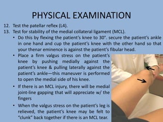 PHYSICAL EXAMINATION
• Place a firm valgus stress on the patient’s
knee by pushing medially against the
patient’s knee & pulling laterally against the
patient’s ankle—this maneuver is performed
to open the medial side of his knee.
• If there is an MCL injury, there will be medial
joint-line gapping that will appreciate w/ the
fingers
• When the valgus stress on the patient’s leg is
relieved, the patient’s knee may be felt to
“clunk” back together if there is an MCL tear.
12. Test the patellar reflex (L4).
13. Test for stability of the medial collateral ligament (MCL).
• Do this by flexing the patient’s knee to 30°. secure the patient’s ankle
in one hand and cup the patient’s knee with the other hand so that
your thenar eminence is against the patient’s fibular head.
 