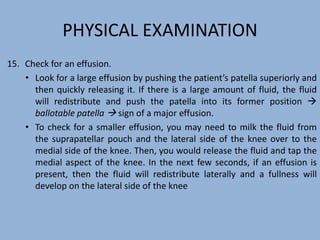 PHYSICAL EXAMINATION
15. Check for an effusion.
• Look for a large effusion by pushing the patient’s patella superiorly and
then quickly releasing it. If there is a large amount of fluid, the fluid
will redistribute and push the patella into its former position 
ballotable patella  sign of a major effusion.
• To check for a smaller effusion, you may need to milk the fluid from
the suprapatellar pouch and the lateral side of the knee over to the
medial side of the knee. Then, you would release the fluid and tap the
medial aspect of the knee. In the next few seconds, if an effusion is
present, then the fluid will redistribute laterally and a fullness will
develop on the lateral side of the knee
 