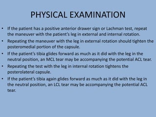 PHYSICAL EXAMINATION
• If the patient has a positive anterior drawer sign or Lachman test, repeat
the maneuver with the patient’s leg in external and internal rotation.
• Repeating the maneuver with the leg in external rotation should tighten the
posteromedial portion of the capsule.
• If the patient’s tibia glides forward as much as it did with the leg in the
neutral position, an MCL tear may be accompanying the potential ACL tear.
• Repeating the test with the leg in internal rotation tightens the
posterolateral capsule.
• If the patient’s tibia again glides forward as much as it did with the leg in
the neutral position, an LCL tear may be accompanying the potential ACL
tear.
 