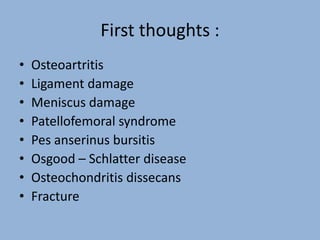 First thoughts :
• Osteoartritis
• Ligament damage
• Meniscus damage
• Patellofemoral syndrome
• Pes anserinus bursitis
• Osgood – Schlatter disease
• Osteochondritis dissecans
• Fracture
 