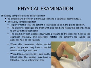 PHYSICAL EXAMINATION
 When this maneuver elicits medial
pain, the patient may have a medial
meniscus or ligament tear.
 When this maneuver elicits pain on the
lateral side, the patient may have a
lateral meniscus or ligament tear.
The Apley compression and distraction test
 To differentiate between a meniscus tear and a collateral ligament tear.
 The Apley compression test
 To perform this test, the patient is instructed to lie in the prone position.
 The examiner stabilizes the thigh with one hand and flexes the patient’s knee
to 90° with the other hand.
 The examiner then applies downward pressure to the patient’s heel as the
examiner internally and externally rotates the patient’s leg (using the
patient’s heel as the fulcrum)
 