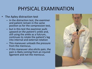 PHYSICAL EXAMINATION
• The Apley distraction test
– In the distraction test, the examiner
and patient remain in the same
position as for the compression test,
– but in this test the examiner pulls
upward on the patient’s ankle and,
still using the ankle as a fulcrum,
continues to rotate the patient’s leg
into internal and external rotation
– This maneuver unloads the pressure
from the meniscus.
– If this maneuver also elicits pain, the
pain is likely coming from an injured
ligament and not the meniscus.
 