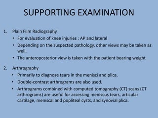 SUPPORTING EXAMINATION
1. Plain Film Radiography
• For evaluation of knee injuries : AP and lateral
• Depending on the suspected pathology, other views may be taken as
well.
• The anteroposterior view is taken with the patient bearing weight
2. Arthrography
• Primarily to diagnose tears in the menisci and plica.
• Double-contrast arthrograms are also used.
• Arthrograms combined with computed tomography (CT) scans (CT
arthrograms) are useful for assessing meniscus tears, articular
cartilage, meniscal and popliteal cysts, and synovial plica.
 