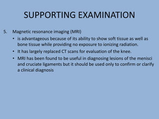SUPPORTING EXAMINATION
5. Magnetic resonance imaging (MRI)
• is advantageous because of its ability to show soft tissue as well as
bone tissue while providing no exposure to ionizing radiation.
• It has largely replaced CT scans for evaluation of the knee.
• MRI has been found to be useful in diagnosing lesions of the menisci
and cruciate ligaments but it should be used only to confirm or clarify
a clinical diagnosis
 