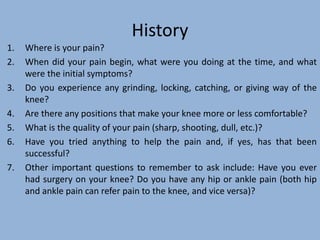 History
1. Where is your pain?
2. When did your pain begin, what were you doing at the time, and what
were the initial symptoms?
3. Do you experience any grinding, locking, catching, or giving way of the
knee?
4. Are there any positions that make your knee more or less comfortable?
5. What is the quality of your pain (sharp, shooting, dull, etc.)?
6. Have you tried anything to help the pain and, if yes, has that been
successful?
7. Other important questions to remember to ask include: Have you ever
had surgery on your knee? Do you have any hip or ankle pain (both hip
and ankle pain can refer pain to the knee, and vice versa)?
 