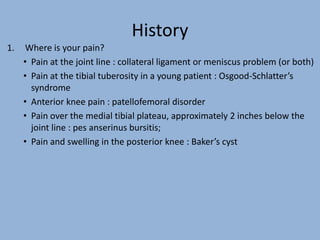 History
1. Where is your pain?
• Pain at the joint line : collateral ligament or meniscus problem (or both)
• Pain at the tibial tuberosity in a young patient : Osgood-Schlatter’s
syndrome
• Anterior knee pain : patellofemoral disorder
• Pain over the medial tibial plateau, approximately 2 inches below the
joint line : pes anserinus bursitis;
• Pain and swelling in the posterior knee : Baker’s cyst
 