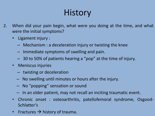 History
2. When did your pain begin, what were you doing at the time, and what
were the initial symptoms?
• Ligament injury :
– Mechanism : a deceleration injury or twisting the knee
– Immediate symptoms of swelling and pain.
– 30 to 50% of patients hearing a “pop” at the time of injury.
• Meniscus injuries
– twisting or deceleration
– No swelling until minutes or hours after the injury.
– No “popping” sensation or sound
– In an older patient, may not recall an inciting traumatic event.
• Chronic onset : osteoarthritis, patellofemoral syndrome, Osgood-
Schlatter’s
• Fractures  history of trauma.
 