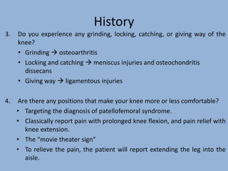 History
3. Do you experience any grinding, locking, catching, or giving way of the
knee?
• Grinding  osteoarthritis
• Locking and catching  meniscus injuries and osteochondritis
dissecans
• Giving way  ligamentous injuries
4. Are there any positions that make your knee more or less comfortable?
• Targeting the diagnosis of patellofemoral syndrome.
• Classically report pain with prolonged knee flexion, and pain relief with
knee extension.
• The “movie theater sign”
• To relieve the pain, the patient will report extending the leg into the
aisle.
 