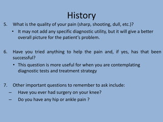 History
5. What is the quality of your pain (sharp, shooting, dull, etc.)?
• It may not add any specific diagnostic utility, but it will give a better
overall picture for the patient’s problem.
6. Have you tried anything to help the pain and, if yes, has that been
successful?
• This question is more useful for when you are contemplating
diagnostic tests and treatment strategy
7. Other important questions to remember to ask include:
– Have you ever had surgery on your knee?
– Do you have any hip or ankle pain ?
 