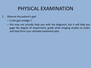 PHYSICAL EXAMINATION
1. Observe the patient’s gait
– Is the gait antalgic ?
– this may not actually help you with the diagnosis, but it will help you
gage the degree of impairment, guide what imaging studies to order,
and help form your ultimate treatment plan.
 
