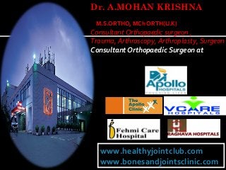 Dr. A.MOHAN KRISHNA
M.S.ORTHO, MCh ORTH(U.K)

Consultant Orthopaedic surgeon ,
Trauma, Arthroscopy, Arthroplasty, Surgeon
Consultant Orthopaedic Surgeon at

www.healthyjointclub.com
www.healthyjointclub.com
www.bonesandjointsclinic.com
www.bonesandjointsclinic.com

 