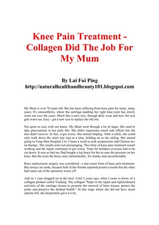 Knee Pain Treatment -
 Collagen Did The Job For
         My Mum

                By Lai Fui Ping
http://naturalhealthandbeauty101.blogspot.com


My Mum is over 70 years old. She has been suffering from knee pain for many, many
years. It's osteoarthritis, where the cartilage padding her right knee joint has slowly
worn out over the years. Much like a car's tyre, through daily wear and tear, the tyre
gets worn out. Easy - get a new tyre to replace the old one.

Not quite so easy with our knees. My Mum went through a lot of angst. She used to
take glucosamine in her early 60s. She didn't experience much side effects but she
also didn't recover. In fact, it got worse. She started limping. After a while, she could
only walk down the stairs one step at a time, holding on to the railing. She started
going to Tung Shin Hospital 2 to 3 times a week to seek acupuncture and Chinese tui-
na therapy. The results were not encouraging. This form of knee pain treatment wasn't
working and the injury continued to get worse. Trips for holidays overseas had to be
cut down. It was so bad my Dad bought a leg brace for her to ease the pressure on her
knee. But she wore the brace only intermittently. It's clunky and uncomfortable.

Knee replacement surgery was considered - a last resort form of knee pain treatment.
But always set aside, because half of her friends reported positive results but the other
half came out of the operation worse off.

And so 1 year dragged on to the next. Until 2 years ago, when I came to know of a
collagen product called Vitaking. The collagen "helps in the repair and replenishment
activities of the cartilage tissues to promote the renewal of bone tissues, protect the
joints and preserve the skeletal health." At this stage where she did not have much
options left, she desperately gave it a try.
 