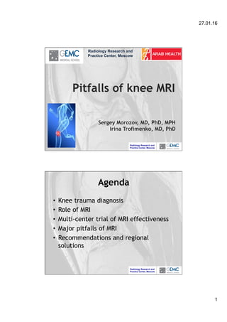 27.01.16
1
Radiology Research and
Practice Center, Moscow
Pitfalls of knee MRI
Sergey Morozov, MD, PhD, MPH
Irina Trofimenko, MD, PhD
Radiology Research and
Practice Center, Moscow
Radiology Research and
Practice Center, Moscow
Agenda
•  Knee trauma diagnosis
•  Role of MRI
•  Multi-center trial of MRI effectiveness
•  Major pitfalls of MRI
•  Recommendations and regional
solutions
 