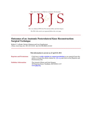 The PDF of the article you requested follows this cover page.
This is an enhanced PDF from The Journal of Bone and Joint Surgery
2011;93:10-20. doi:10.2106/JBJS.J.01243J Bone Joint Surg Am.
Robert F. LaPrade, Steinar Johansen and Lars Engebretsen
Surgical Technique
Outcomes of an Anatomic Posterolateral Knee Reconstruction:
This information is current as of April 25, 2011
Reprints and Permissions
Permissions] link.
and click on the [Reprints andjbjs.orgarticle, or locate the article citation on
to use material from thisorder reprints or request permissionClick here to
Publisher Information
www.jbjs.org
20 Pickering Street, Needham, MA 02492-3157
The Journal of Bone and Joint Surgery
 