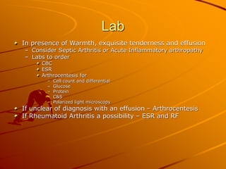 Lab
In presence of Warmth, exquisite tenderness and effusion
– Consider Septic Arthritis or Acute Inflammatory arthropathy
– Labs to order
CBC
ESR
Arthrocentesis for
– Cell count and differential
– Glucose
– Protein
– C&S
– Polarized light microscopy
If unclear of diagnosis with an effusion – Arthrocentesis
If Rheumatoid Arthritis a possibility – ESR and RF
 