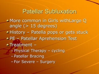 Patellar Subluxation
More common in Girls withLarge Q
angle (> 15 degrees)
History – Patella pops or gets stuck
PE – Patellar Aprehension Test
Treatment –
– Physical Therapy – cycling
– Patellar Bracing
– For Severe – Surgery
 