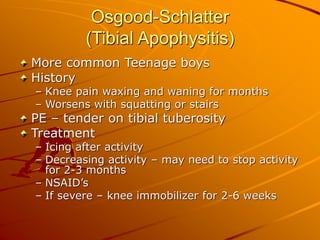 Osgood-Schlatter
(Tibial Apophysitis)
More common Teenage boys
History
– Knee pain waxing and waning for months
– Worsens with squatting or stairs
PE – tender on tibial tuberosity
Treatment
– Icing after activity
– Decreasing activity – may need to stop activity
for 2-3 months
– NSAID’s
– If severe – knee immobilizer for 2-6 weeks
 