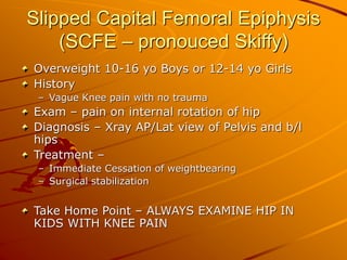Slipped Capital Femoral Epiphysis
(SCFE – pronouced Skiffy)
Overweight 10-16 yo Boys or 12-14 yo Girls
History
– Vague Knee pain with no trauma
Exam – pain on internal rotation of hip
Diagnosis – Xray AP/Lat view of Pelvis and b/l
hips
Treatment –
– Immediate Cessation of weightbearing
– Surgical stabilization
Take Home Point – ALWAYS EXAMINE HIP IN
KIDS WITH KNEE PAIN
 