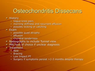 Osteochondritis Dissecans
History
– Vague knee pain,
– morning stiffness and recurrent effusion
– possibly locking or catching
Exam
– possible quad atrophy
– effusion
– chondral tenderness
Radiographs to include Tunnel view
MRI test of choice if unclear diagnosis
Treatment
– Rest
– Bracing
– Low Impact PT
– Surgery if symptoms persist >2-3 months despite therapy
 