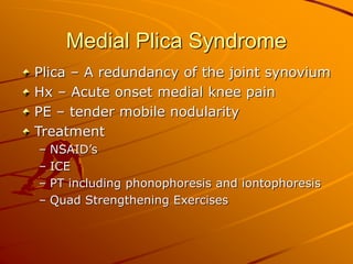 Medial Plica Syndrome
Plica – A redundancy of the joint synovium
Hx – Acute onset medial knee pain
PE – tender mobile nodularity
Treatment
– NSAID’s
– ICE
– PT including phonophoresis and iontophoresis
– Quad Strengthening Exercises
 
