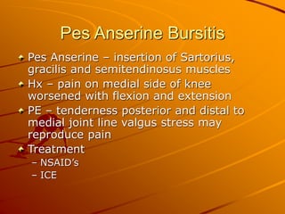 Pes Anserine Bursitis
Pes Anserine – insertion of Sartorius,
gracilis and semitendinosus muscles
Hx – pain on medial side of knee
worsened with flexion and extension
PE – tenderness posterior and distal to
medial joint line valgus stress may
reproduce pain
Treatment
– NSAID’s
– ICE
 