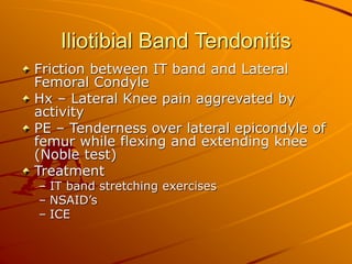 Iliotibial Band Tendonitis
Friction between IT band and Lateral
Femoral Condyle
Hx – Lateral Knee pain aggrevated by
activity
PE – Tenderness over lateral epicondyle of
femur while flexing and extending knee
(Noble test)
Treatment
– IT band stretching exercises
– NSAID’s
– ICE
 