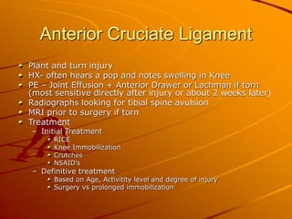 Anterior Cruciate Ligament
Plant and turn injury
HX- often hears a pop and notes swelling in Knee
PE – Joint Effusion + Anterior Drawer or Lachman if torn
(most sensitive directly after injury or about 2 weeks later)
Radiographs looking for tibial spine avulsion
MRI prior to surgery if torn
Treatment
– Initial Treatment
RICE
Knee Immobilization
Crutches
NSAID’s
– Definitive treatment
Based on Age, Activitity level and degree of injury
Surgery vs prolonged immobilization
 